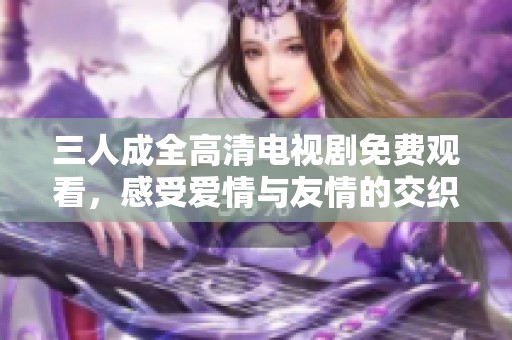 三人成全高清电视剧免费观看，感受爱情与友情的交织故事