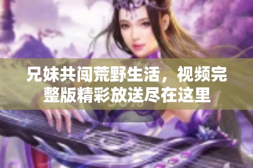 兄妹共闯荒野生活，视频完整版精彩放送尽在这里