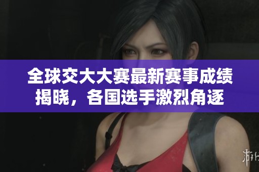 全球交大大赛最新赛事成绩揭晓，各国选手激烈角逐