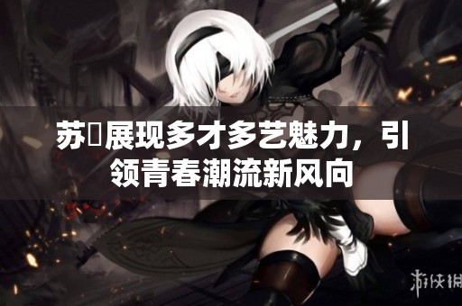 苏玥展现多才多艺魅力，引领青春潮流新风向
