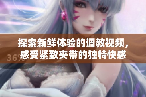 探索新鲜体验的调教视频，感受紧致夹带的独特快感