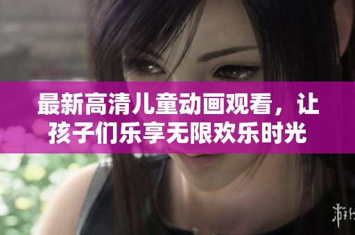 最新高清儿童动画观看，让孩子们乐享无限欢乐时光