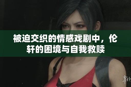 被迫交织的情感戏剧中，伦轩的困境与自我救赎
