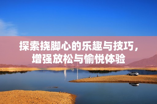 探索挠脚心的乐趣与技巧，增强放松与愉悦体验