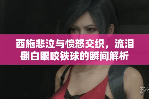 西施悲泣与愤怒交织，流泪翻白眼咬铁球的瞬间解析
