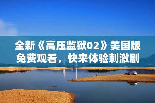 全新《高压监狱02》美国版免费观看，快来体验刺激剧情