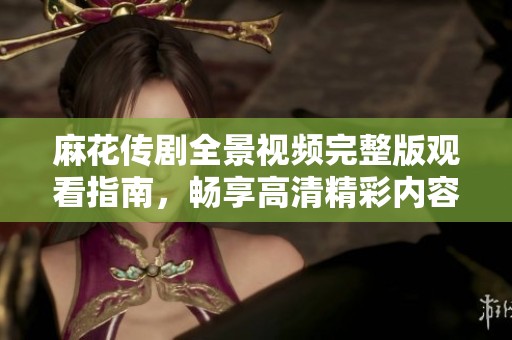 麻花传剧全景视频完整版观看指南，畅享高清精彩内容