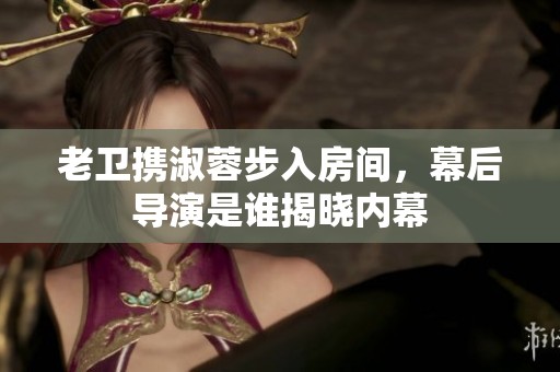 老卫携淑蓉步入房间，幕后导演是谁揭晓内幕