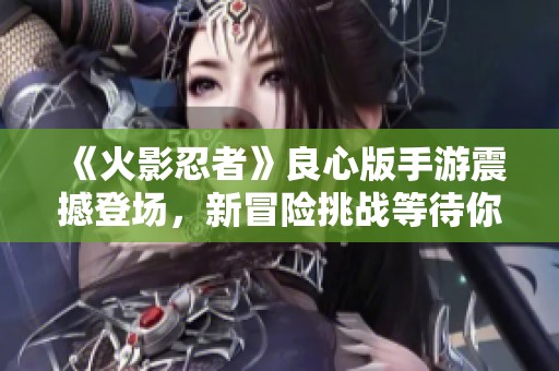 《火影忍者》良心版手游震撼登场，新冒险挑战等待你的参与！