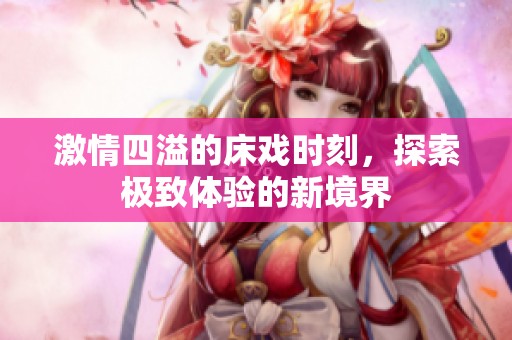 激情四溢的床戏时刻，探索极致体验的新境界