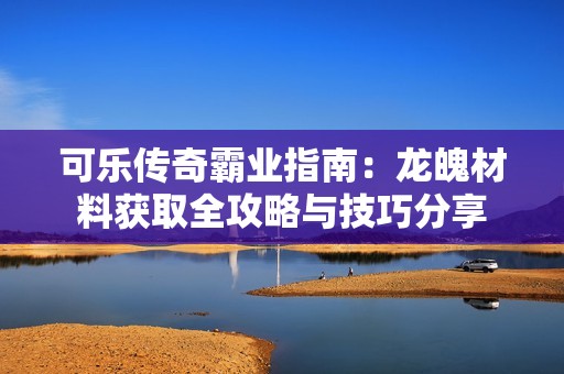 可乐传奇霸业指南：龙魄材料获取全攻略与技巧分享