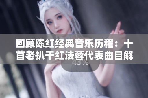 回顾陈红经典音乐历程：十首老扒干红法蓉代表曲目解析