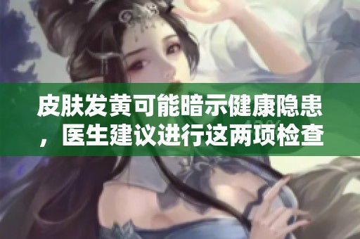 皮肤发黄可能暗示健康隐患，医生建议进行这两项检查