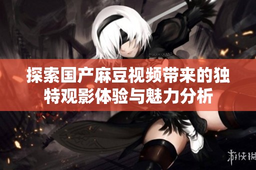 探索国产麻豆视频带来的独特观影体验与魅力分析