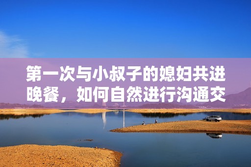 第一次与小叔子的媳妇共进晚餐，如何自然进行沟通交流