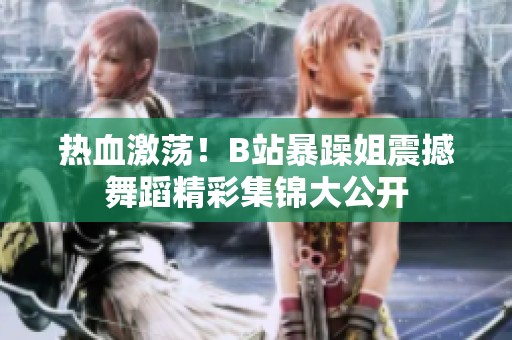 热血激荡！B站暴躁姐震撼舞蹈精彩集锦大公开