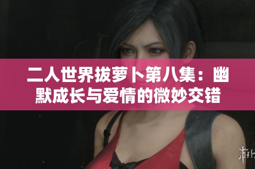 二人世界拔萝卜第八集：幽默成长与爱情的微妙交错