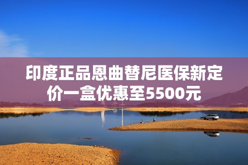 印度正品恩曲替尼医保新定价一盒优惠至5500元
