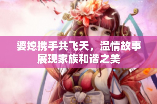 婆媳携手共飞天，温情故事展现家族和谐之美
