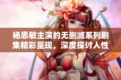杨思敏主演的无删减系列剧集精彩呈现，深度探讨人性与情感