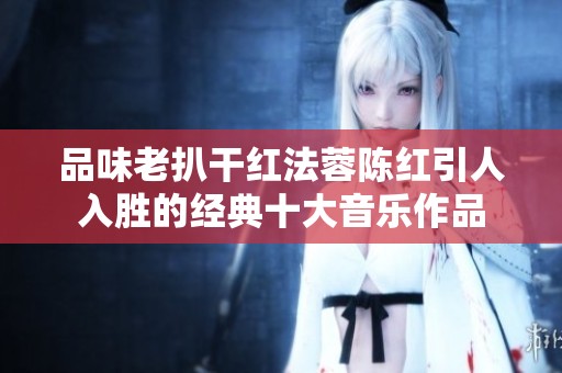 品味老扒干红法蓉陈红引人入胜的经典十大音乐作品