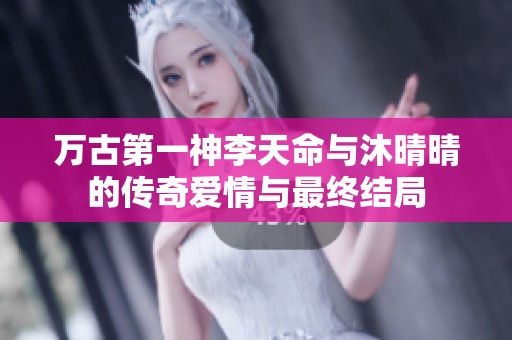 万古第一神李天命与沐晴晴的传奇爱情与最终结局