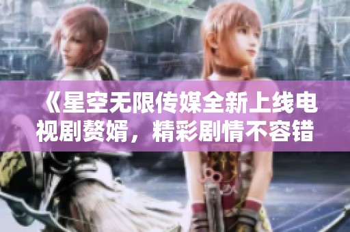 《星空无限传媒全新上线电视剧赘婿，精彩剧情不容错过》