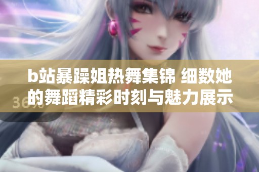 b站暴躁姐热舞集锦 细数她的舞蹈精彩时刻与魅力展示