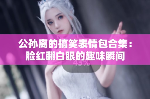 公孙离的搞笑表情包合集：脸红翻白眼的趣味瞬间