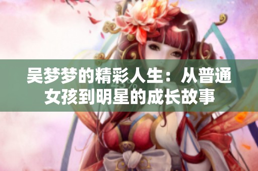 吴梦梦的精彩人生：从普通女孩到明星的成长故事