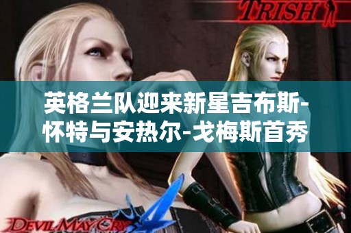 英格兰队迎来新星吉布斯-怀特与安热尔-戈梅斯首秀时刻
