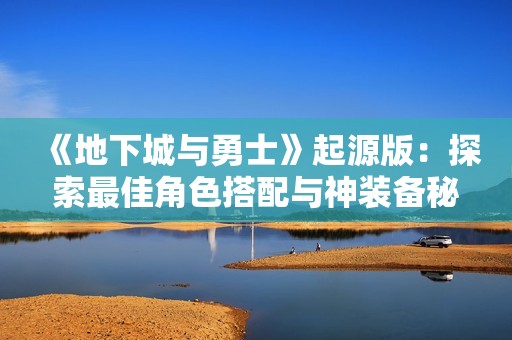 《地下城与勇士》起源版：探索最佳角色搭配与神装备秘笈