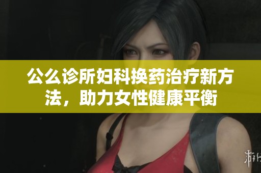 公么诊所妇科换药治疗新方法，助力女性健康平衡