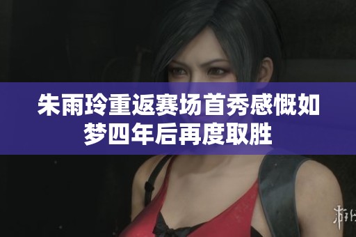 朱雨玲重返赛场首秀感慨如梦四年后再度取胜