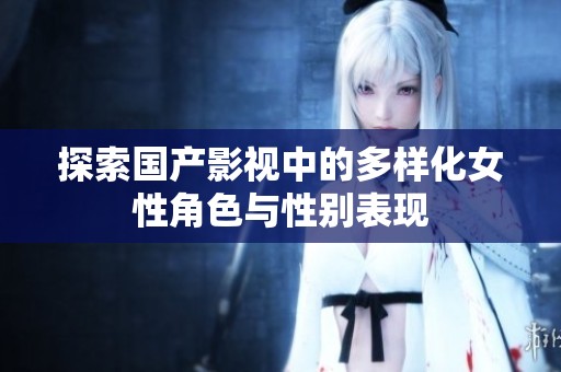 探索国产影视中的多样化女性角色与性别表现