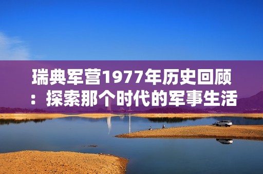 瑞典军营1977年历史回顾：探索那个时代的军事生活与变革