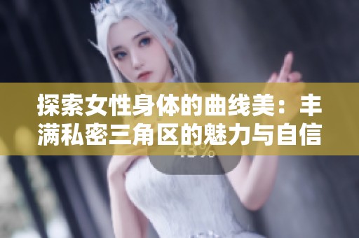 探索女性身体的曲线美：丰满私密三角区的魅力与自信