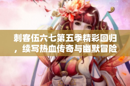 刺客伍六七第五季精彩回归，续写热血传奇与幽默冒险