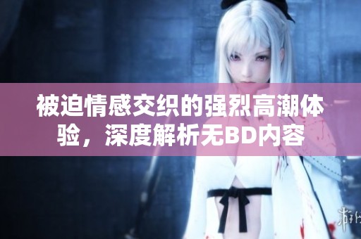 被迫情感交织的强烈高潮体验，深度解析无BD内容