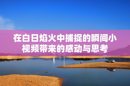 在白日焰火中捕捉的瞬间小视频带来的感动与思考