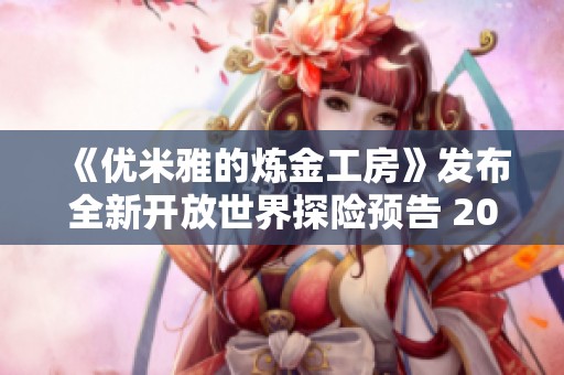 《优米雅的炼金工房》发布全新开放世界探险预告 2025年震撼上线