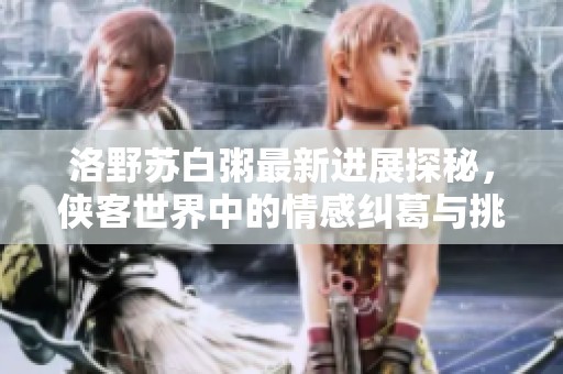 洛野苏白粥最新进展探秘，侠客世界中的情感纠葛与挑战