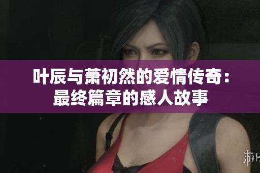 叶辰与萧初然的爱情传奇：最终篇章的感人故事