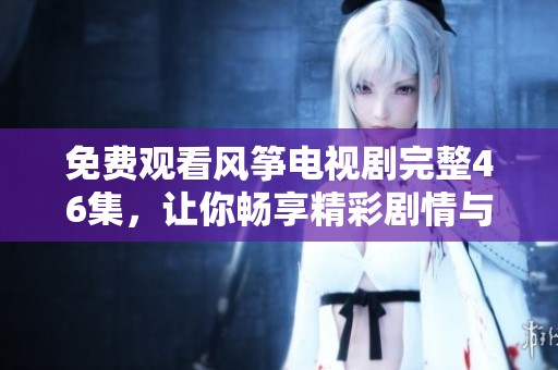免费观看风筝电视剧完整46集，让你畅享精彩剧情与感人瞬间
