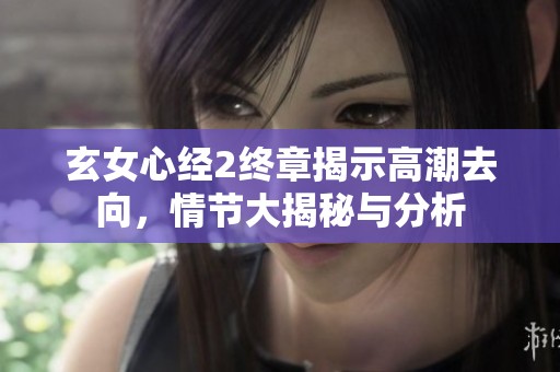 玄女心经2终章揭示高潮去向，情节大揭秘与分析