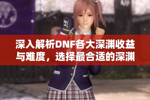 深入解析DNF各大深渊收益与难度，选择最合适的深渊路径