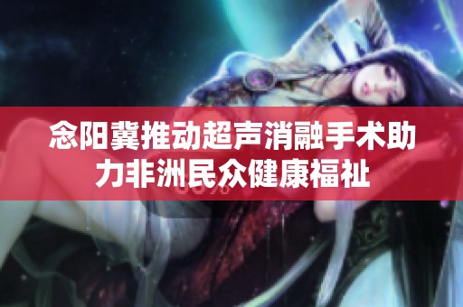 念阳冀推动超声消融手术助力非洲民众健康福祉