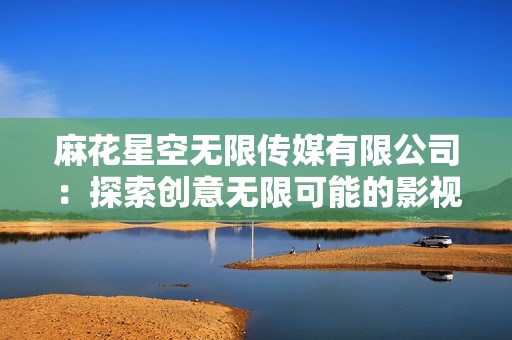 麻花星空无限传媒有限公司：探索创意无限可能的影视新天地