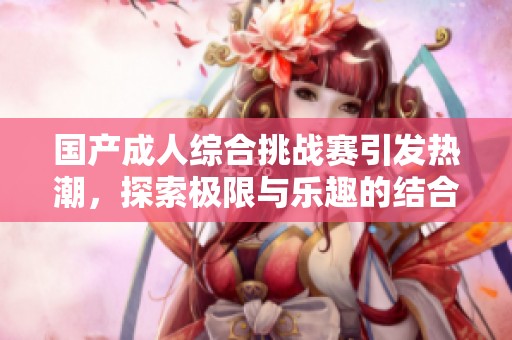 国产成人综合挑战赛引发热潮，探索极限与乐趣的结合