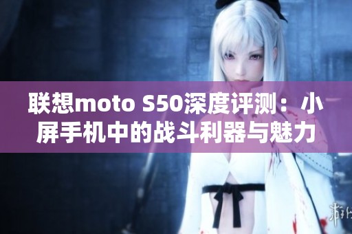 联想moto S50深度评测：小屏手机中的战斗利器与魅力新星